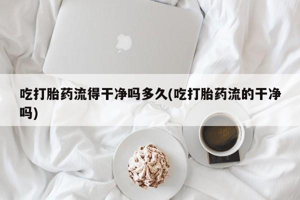 打胎药私人店付一半发货吃打胎药流得干净吗多久(吃打胎药流的干净吗)