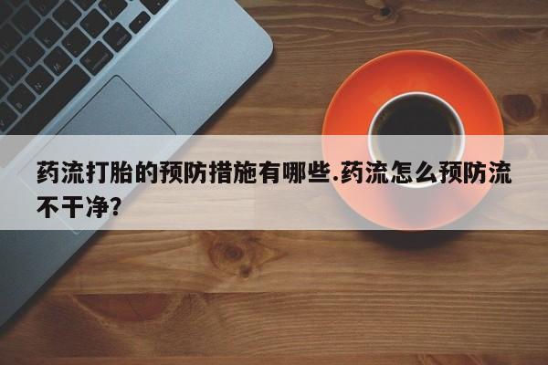 打胎药私人店付一半发货药流打胎的预防措施有哪些.药流怎么预防流不干净？