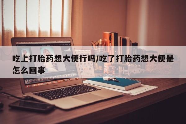 打胎药私人店付一半发货吃上打胎药想大便行吗/吃了打胎药想大便是怎么回事