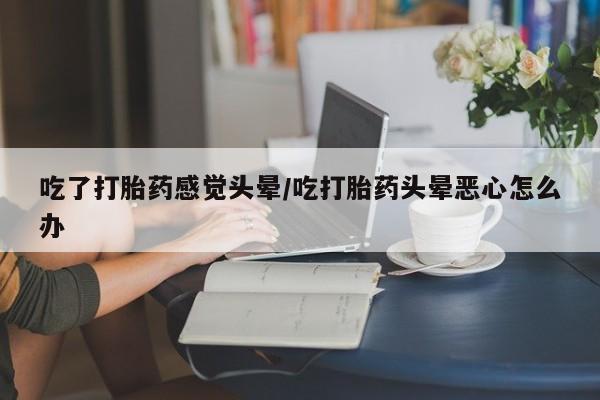 打胎药私人店付一半发货吃了打胎药感觉头晕/吃打胎药头晕恶心怎么办