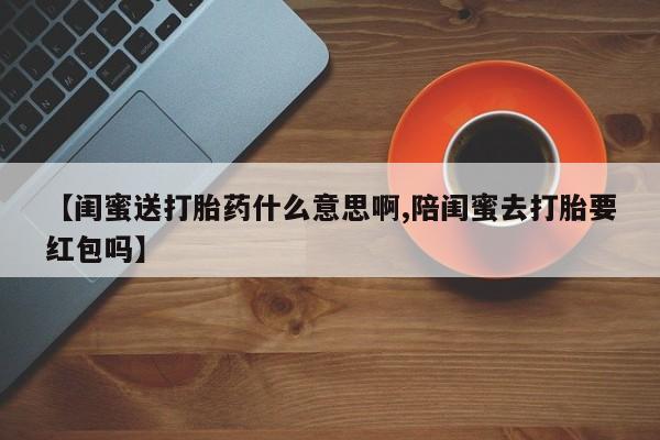 打胎药私人店付一半发货【闺蜜送打胎药什么意思啊,陪闺蜜去打胎要红包吗】