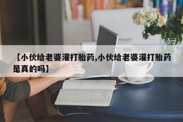 打胎药私人店付一半发货【小伙给老婆灌打胎药,小伙给老婆灌打胎药是真的吗】