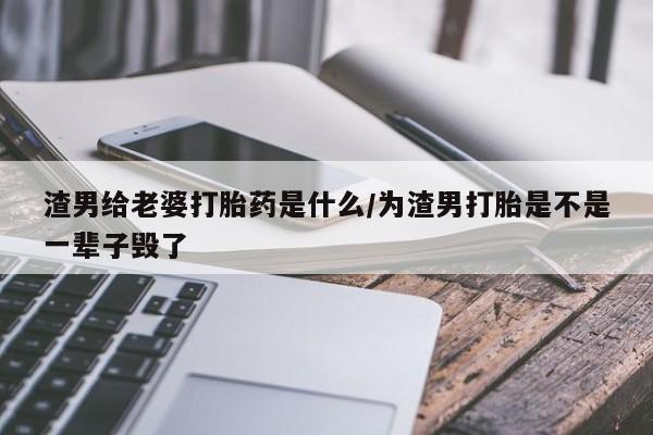打胎药私人店付一半发货渣男给老婆打胎药是什么/为渣男打胎是不是一辈子毁了