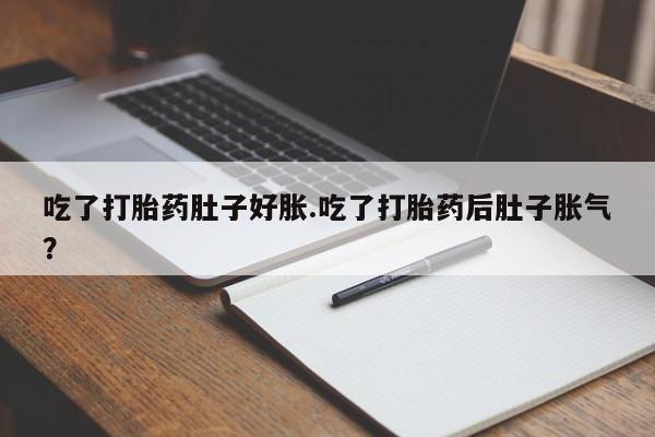 打胎药私人店付一半发货吃了打胎药肚子好胀.吃了打胎药后肚子胀气？