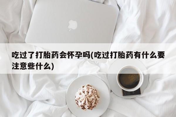打胎药私人店付一半发货吃过了打胎药会怀孕吗(吃过打胎药有什么要注意些什么)