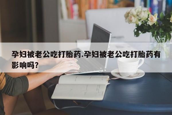 打胎药私人店付一半发货孕妇被老公吃打胎药.孕妇被老公吃打胎药有影响吗？