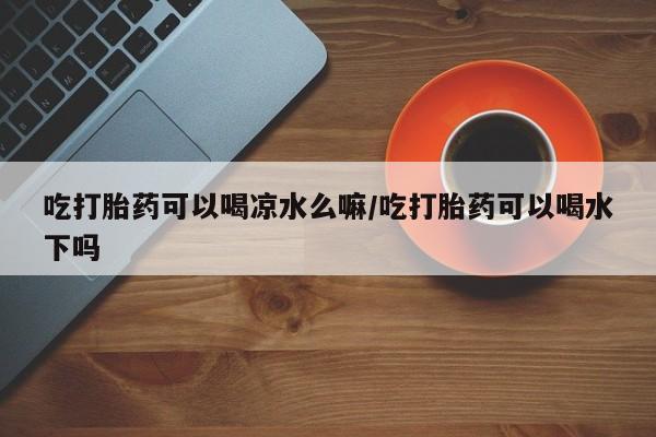 打胎药私人店付一半发货吃打胎药可以喝凉水么嘛/吃打胎药可以喝水下吗