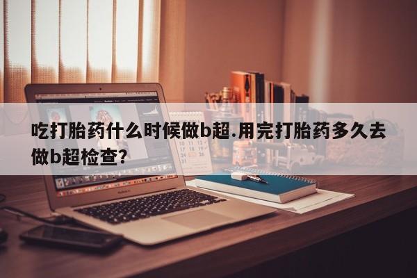 打胎药私人店付一半发货吃打胎药什么时候做b超.用完打胎药多久去做b超检查？