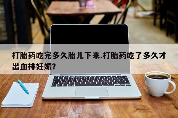 打胎药私人店付一半发货打胎药吃完多久胎儿下来.打胎药吃了多久才出血排妊娠？