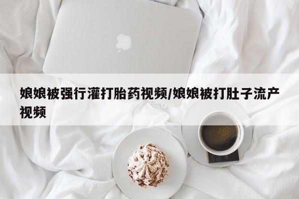 打胎药私人店付一半发货娘娘被强行灌打胎药视频/娘娘被打肚子流产视频