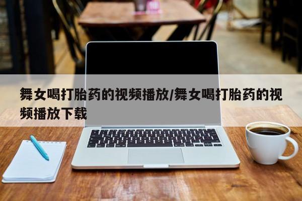 打胎药私人店付一半发货舞女喝打胎药的视频播放/舞女喝打胎药的视频播放下载