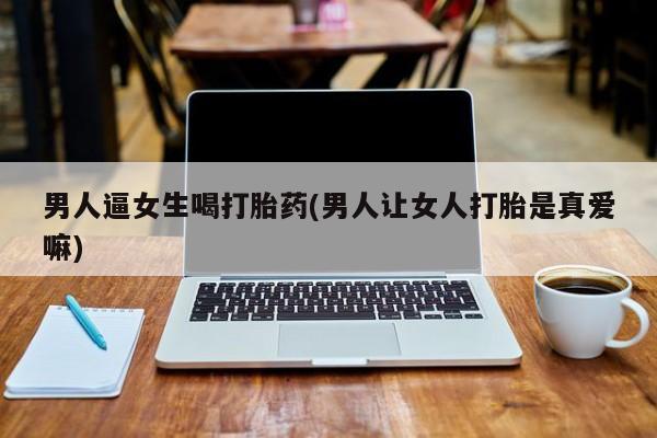 打胎药私人店付一半发货男人逼女生喝打胎药(男人让女人打胎是真爱嘛)