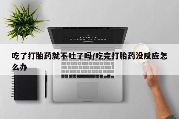 打胎药私人店付一半发货吃了打胎药就不吐了吗/吃完打胎药没反应怎么办