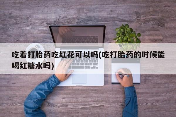 打胎药私人店付一半发货吃着打胎药吃红花可以吗(吃打胎药的时候能喝红糖水吗)