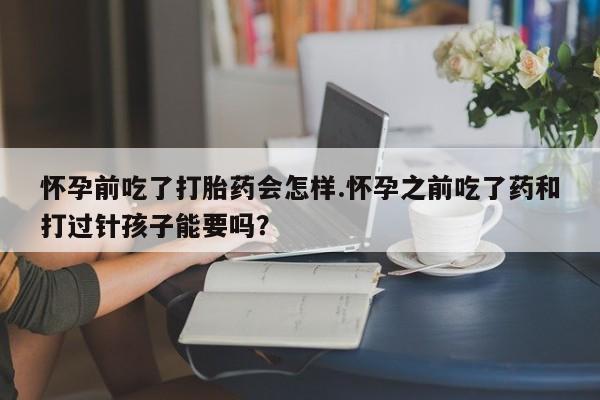 打胎药私人店付一半发货怀孕前吃了打胎药会怎样.怀孕之前吃了药和打过针孩子能要吗？