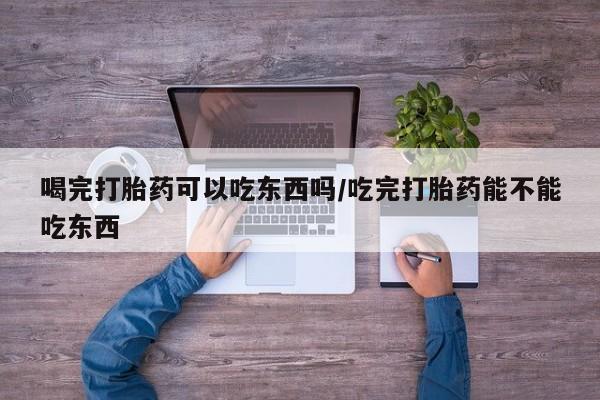 打胎药私人店付一半发货喝完打胎药可以吃东西吗/吃完打胎药能不能吃东西