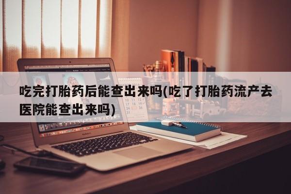 打胎药私人店付一半发货吃完打胎药后能查出来吗(吃了打胎药流产去医院能查出来吗)