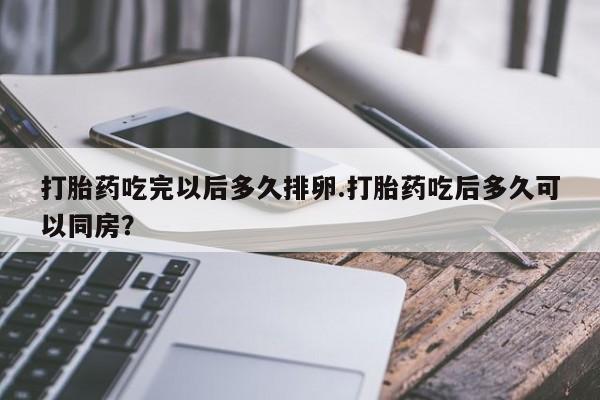 打胎药私人店付一半发货打胎药吃完以后多久排卵.打胎药吃后多久可以同房？
