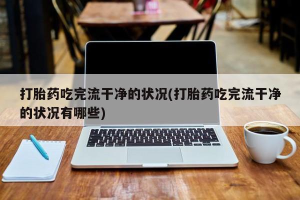 打胎药私人店付一半发货打胎药吃完流干净的状况(打胎药吃完流干净的状况有哪些)