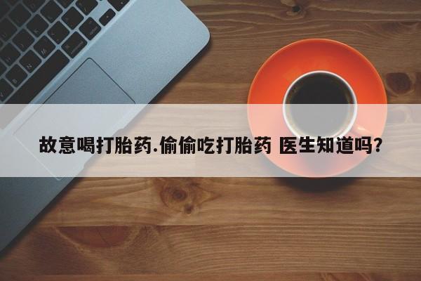 打胎药私人店付一半发货故意喝打胎药.偷偷吃打胎药 医生知道吗？
