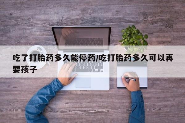 打胎药私人店付一半发货吃了打胎药多久能停药/吃打胎药多久可以再要孩子