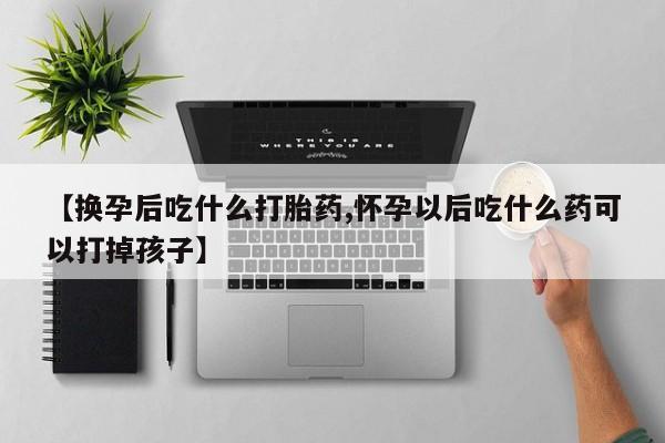 打胎药私人店付一半发货【换孕后吃什么打胎药,怀孕以后吃什么药可以打掉孩子】