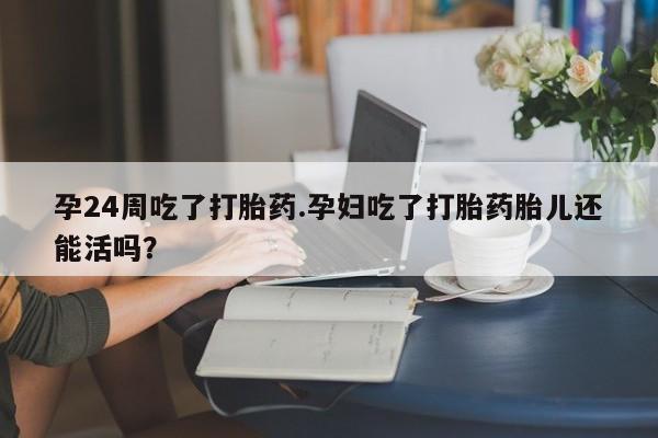 打胎药私人店付一半发货孕24周吃了打胎药.孕妇吃了打胎药胎儿还能活吗？