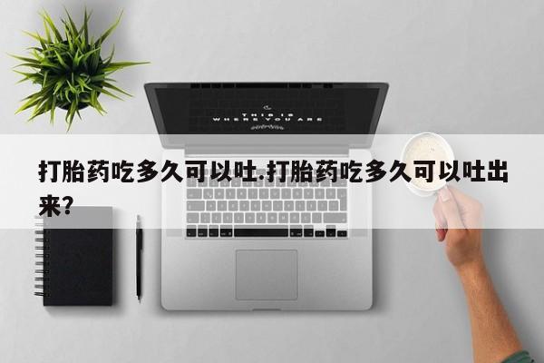 打胎药私人店付一半发货打胎药吃多久可以吐.打胎药吃多久可以吐出来？