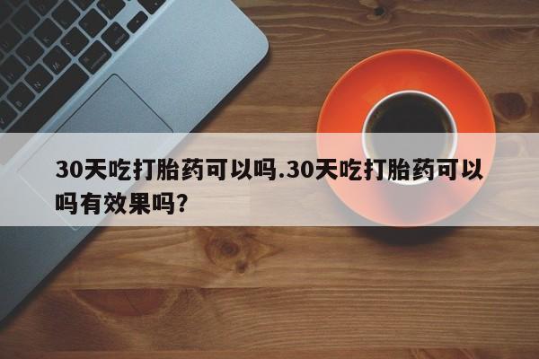 打胎药私人店付一半发货30天吃打胎药可以吗.30天吃打胎药可以吗有效果吗？