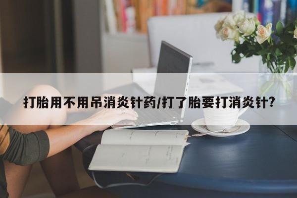 打胎药私人店付一半发货打胎用不用吊消炎针药/打了胎要打消炎针?