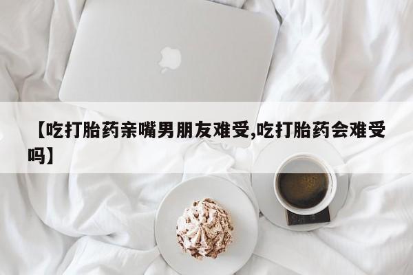 打胎药私人店付一半发货【吃打胎药亲嘴男朋友难受,吃打胎药会难受吗】